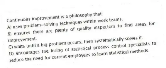 Continuous improvement is a philosophy that:
A) uses problem-solving techniques within work teams.
B) ensures there are plenty of quality inspectors to find areas for improvement.
C) waits until a big problem occurs, then systematically solves it.
D) encourages the hiring of statistical process control specialists to reduce the need for current employees to learn statistical methods.