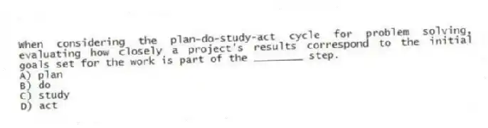 When considering the plan-do-study-act cycle for problem solving, evaluating how closely a project's results correspond to the initial goals set for the work is part of the ________ step.
A) plan
B) do
C) study
D) act