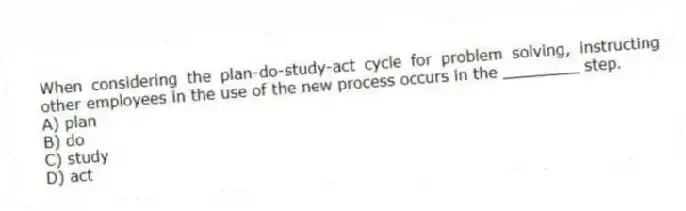 When considering the plan-do-study-act cycle for problem solving, instructing other employees in the use of the new process occurs in the ________ step.
A) plan
B) do
C) study
D) act