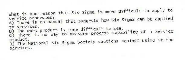 What is one reason that Six Sigma is more difficult to apply to service processes?
A) There is no manual that suggests how Six Sigma can be applied to services.
B) The work product is more difficult to see.
C) There is no way to measure process capability of a service product.
D) The National Six Sigma Society cautions against using it for services.
