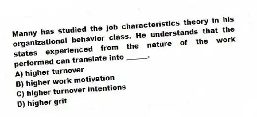 Manny has studied the job characteristics theory in his organizational behavior class. He understands that the states experienced from the nature of the work performed can translate into ______.
A) higher turnover
B) higher work motivation
C) higher turnover intentions
D) higher grit