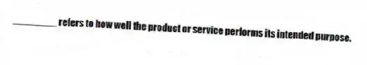 ________ refers to how well the product or service performs its intended purpose.
