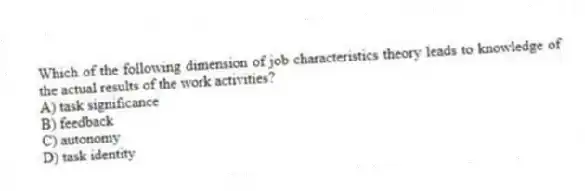 Which of the following dimension of job characteristics theory leads to knowledge of the actual results of the work activities?
A) task significance
B) feedback
C) autonomy
D) task identity