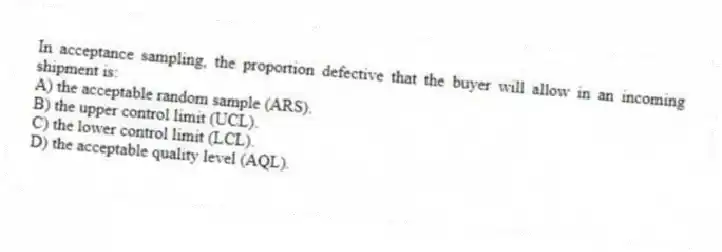 In acceptance sampling, the proportion defective that the buyer will allow in an incoming shipment is:
A) the acceptable random sample (ARS).
B) the upper control limit (UCL).
C) the lower control limit (LCL).
D) the acceptable quality level (AQL).