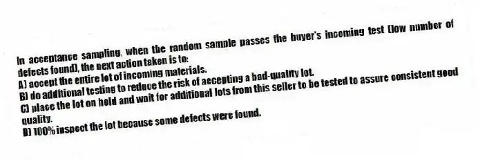 In acceptance sampling, when the random sample passes the buyer's incoming test (low number of defects found), the next action taken is to:
A) accept the entire lot of incoming materials.
B) do additional testing to reduce the risk of accepting a bad-quality lot.
C) place the lot on hold and wait for additional lots from this seller to be tested to assure consistent good quality.
D) 100% inspect the lot because some defects were found.