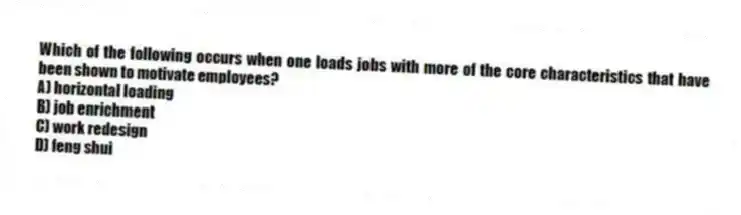 Which of the following occurs when one loads jobs with more of the core characteristics that have been shown to motivate employees?
A) horizontal loading
B) job enrichment
C) work redesign
D) feng shui