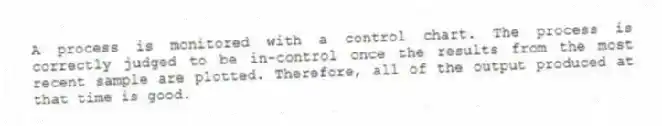 A process is monitored with a control chart. The process is correctly judged to be in-control once the results from the most recent sample are plotted. Therefore, all of the output produced at that time is good.