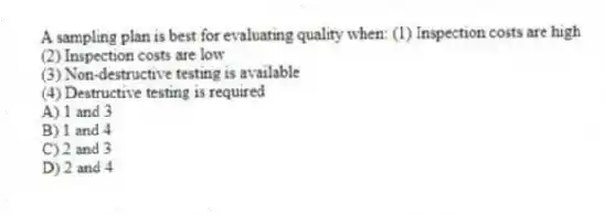 A sampling plan is best for evaluating quality when: (1) Inspection costs are high
(2) Inspection costs are low
(3) Non-destructive testing is available
(4) Destructive testing is required
A) 1 and 3
B) 1 and 4
C) 2 and 3
D) 2 and 4