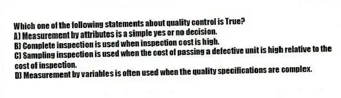 Which one of the following statements about quality control is True?
A) Measurement by attributes is a simple yes or no decision.
B) Complete inspection is used when inspection cost is high.
C) Sampling inspection is used when the cost of passing a defective unit is high relative to the cost of inspection.
D) Measurement by variables is often used when the quality specifications are complex.