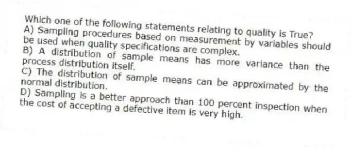 Which one of the following statements relating to quality is True?
A) Sampling procedures based on measurement by variables should be used when quality specifications are complex.
B) A distribution of sample means has more variance than the process distribution itself.
C) The distribution of sample means can be approximated by the normal distribution.
D) Sampling is a better approach than 100 percent inspection when the cost of accepting a defective item is very high.
