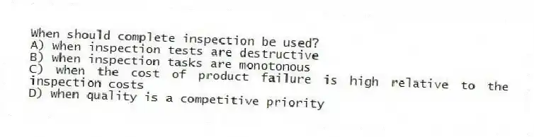 When should complete inspection be used?
A) when inspection tests are destructive
B) when inspection tasks are monotonous
C) when the cost of product failure is high relative to the inspection costs
D) when quality is a competitive priority