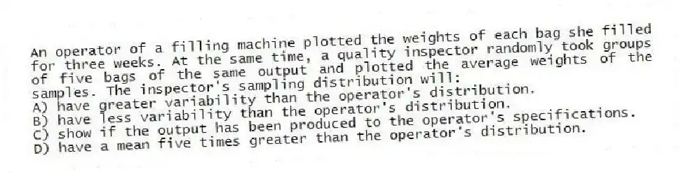 An operator of a filling machine plotted the weights of each bag she filled for three weeks. At the same time, a quality inspector randomly took groups of five bags of the same output and plotted the average weights of the samples. The inspector's sampling distribution will:
A) have greater variability than the operator's distribution.
B) have less variability than the operator's distribution.
C) show if the output has been produced to the operator's specifications.
D) have a mean five times greater than the operator's distribution.
