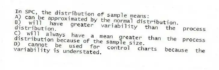 In SPC, the distribution of sample means:
A) can be approximated by the normal distribution.
B) will have greater variability than the process distribution.
C) will always have a mean greater than the process distribution because of the sample size.
D) cannot be used for control charts because the variability is understated.