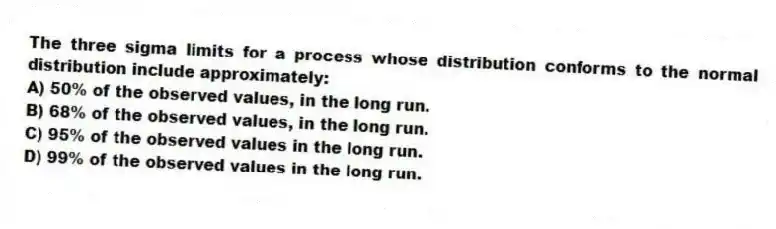 The three sigma limits for a process whose distribution conforms to the normal distribution include approximately:
A) 50% of the observed values, in the long run.
B) 68% of the observed values, in the long run.
C) 95% of the observed values in the long run.
D) 99% of the observed values in the long run.
