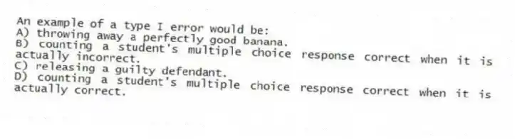 An example of a type I error would be:
A) throwing away a perfectly good banana.
B) counting a student's multiple choice response correct when it is actually incorrect.
C) releasing a guilty defendant.
D) counting a student's multiple choice response correct when it is actually correct.
