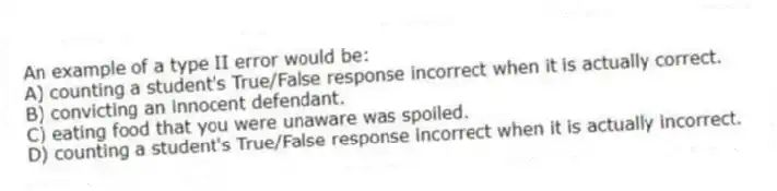 An example of a type II error would be:
A) counting a student's True/False response incorrect when it is actually correct.
B) convicting an innocent defendant.
C) eating food that you were unaware was spoiled.
D) counting a student's True/False response incorrect when it is actually incorrect.