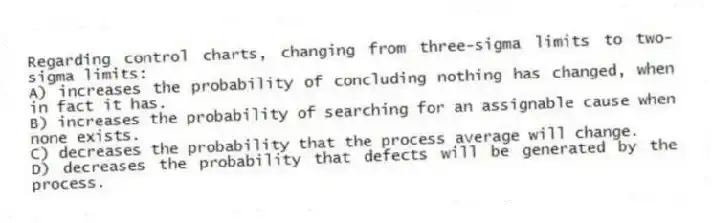 Regarding control charts, changing from three-sigma limits to two-sigma limits:
A) increases the probability of concluding nothing has changed, when in fact it has.
B) increases the probability of searching for an assignable cause when none exists.
C) decreases the probability that the process average will change.
D) decreases the probability that defects will be generated by the process.