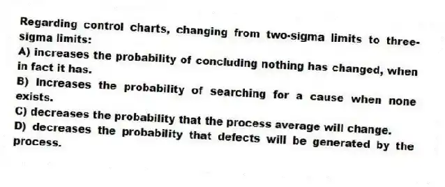 Regarding control charts, changing from two-sigma limits to three-sigma limits:
A) increases the probability of concluding nothing has changed, when in fact it has.
B) increases the probability of searching for a cause when none exists.
C) decreases the probability that the process average will change.
D) decreases the probability that defects will be generated by the process.