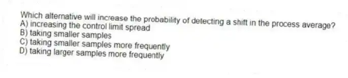 Which alternative will increase the probability of detecting a shift in the process average?
A) increasing the control limit spread
B) taking smaller samples
C) taking smaller samples more frequently
D) taking larger samples more frequently
