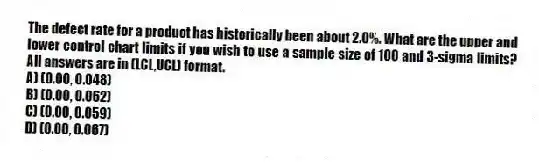 The defect rate for a product has historically been about 2.0%. What are the upper and lower control chart limits if you wish to use a sample size of 100 and 3-sigma limits? All answers are in (LCL,UCL) format.
A) (0.00, 0.048)
B) (0.00, 0.062)
C) (0.00, 0.059)
D) (0.00, 0.067)