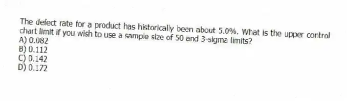 The defect rate for a product has historically been about 5.0%. What is the upper control chart limit if you wish to use a sample size of 50 and 3-sigma limits?
A) 0.082
B) 0.112
C) 0.142
D) 0.172