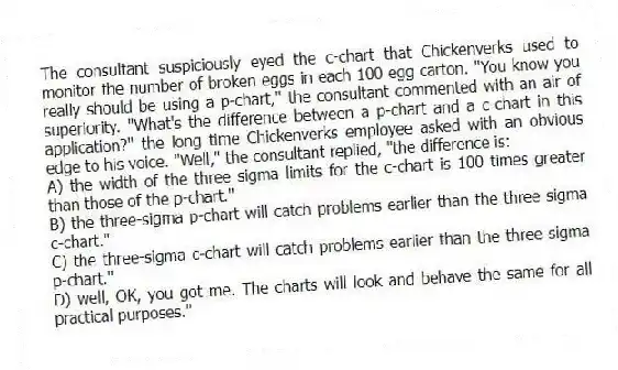 The consultant suspiciously eyed the c-chart that Chickenverks used to monitor the number of broken eggs in each 100 egg carton. "You know you really should be using a p-chart," the consultant commented with an air of superiority. "What's the difference between a p-chart and a c-chart in this application?" the long time Chickenverks employee asked with an obvious edge to his voice. "Well," the consultant replied, "the difference is:
A) the width of the three sigma limits for the c-chart is 100 times greater than those of the p-chart."
B) the three-sigma p-chart will catch problems earlier than the three sigma c-chart."
C) the three-sigma c-chart will catch problems earlier than the three sigma p-chart."
D) well, OK, you got me. The charts will look and behave the same for all practical purposes."