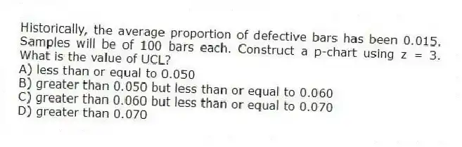Historically, the average proportion of defective bars has been 0.015. Samples will be of 100 bars each. Construct a p-chart using z = 3. What is the value of UCL?
A) less than or equal to 0.050
B) greater than 0.050 but less than or equal to 0.060
C) greater than 0.060 but less than or equal to 0.070
D) greater than 0.070
