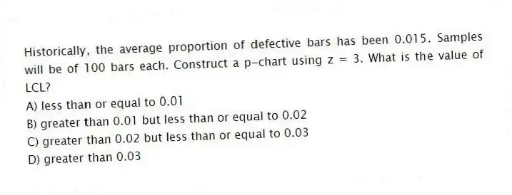 Historically, the average proportion of defective bars has been 0.015. Samples will be of 100 bars each. Construct a p-chart using z = 3. What is the value of LCL?
A) less than or equal to 0.01
B) greater than 0.01 but less than or equal to 0.02
C) greater than 0.02 but less than or equal to 0.03
D) greater than 0.03