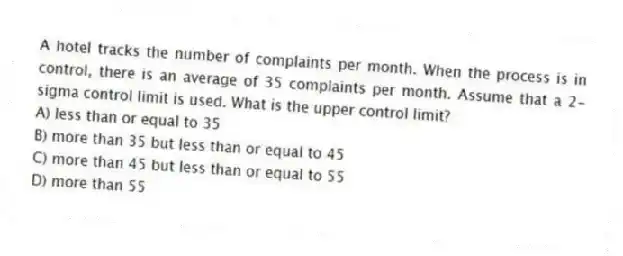 A hotel tracks the number of complaints per month. When the process is in control, there is an average of 35 complaints per month. Assume that a 2-sigma control limit is used. What is the upper control limit?
A) less than or equal to 35
B) more than 35 but less than or equal to 45
C) more than 45 but less than or equal to 55
D) more than 55