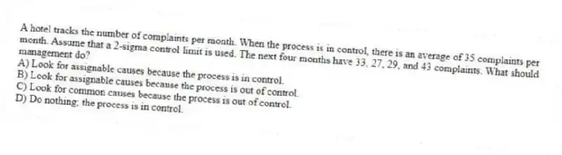 A hotel tracks the number of complaints per month. When the process is in control, there is an average of 35 complaints per month. Assume that a 2-sigma control limit is used. The next four months have 33, 27, 29, and 43 complaints. What should management do?
A) Look for assignable causes because the process is in control.
B) Look for assignable causes because the process is out of control.
C) Look for common causes because the process is out of control.
D) Do nothing; the process is in control.