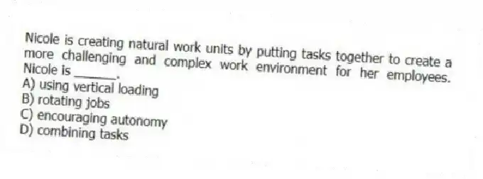 Nicole is creating natural work units by putting tasks together to create a more challenging and complex work environment for her employees. Nicole is ______.
A) using vertical loading
B) rotating jobs
C) encouraging autonomy
D) combining tasks