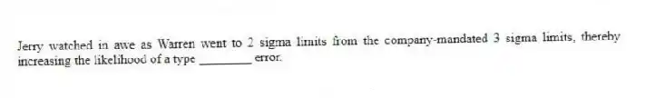Jerry watched in awe as Warren went to 2 sigma limits from the company-mandated 3 sigma limits, thereby increasing the likelihood of a type ________ error.