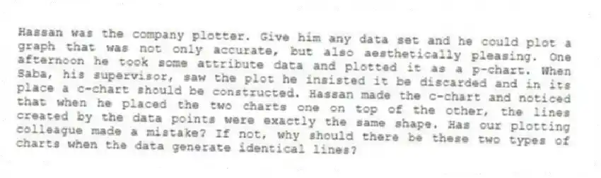 Hassan was the company plotter. Give him any data set and he could plot a graph that was not only accurate, but also aesthetically pleasing. One afternoon he took some attribute data and plotted it as a p-chart. When Saba, his supervisor, saw the plot he insisted it be discarded and in its place a c-chart should be constructed. Hassan made the c-chart and noticed that when he placed the two charts one on top of the other, the lines created by the data points were exactly the same shape. Has our plotting colleague made a mistake? If not, why should there be these two types of charts when the data generate identical lines?