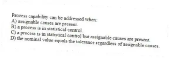 Process capability can be addressed when:
A) assignable causes are present.
B) a process is in statistical control.
C) a process is in statistical control but assignable causes are present.
D) the nominal value equals the tolerance regardless of assignable causes.