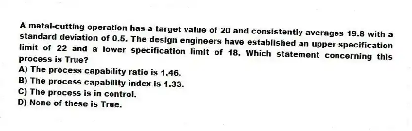 A metal-cutting operation has a target value of 20 and consistently averages 19.8 with a standard deviation of 0.5. The design engineers have established an upper specification limit of 22 and a lower specification limit of 18. Which statement concerning this process is True?
A) The process capability ratio is 1.46.
B) The process capability index is 1.33.
C) The process is in control.
D) None of these is True.
