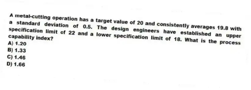 A metal-cutting operation has a target value of 20 and consistently averages 19.8 with a standard deviation of 0.5. The design engineers have established an upper specification limit of 22 and a lower specification limit of 18. What is the process capability index?
A) 1.20
B) 1.33
C) 1.46
D) 1.66