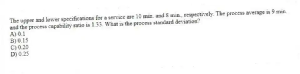 The upper and lower specifications for a service are 10 min. and 8 min., respectively. The process average is 9 min. and the process capability ratio is 1.33. What is the process standard deviation?
A) 0.1
B) 0.15
C) 0.20
D) 0.25