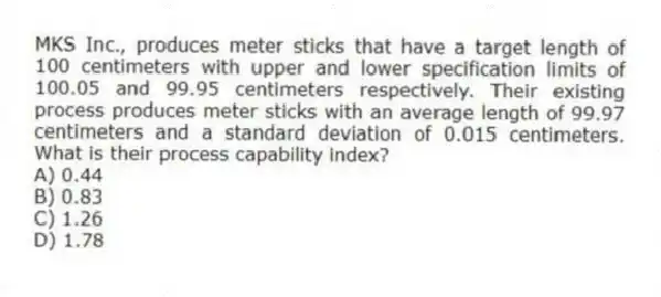 MKS Inc., produces meter sticks that have a target length of 100 centimeters with upper and lower specification limits of 100.05 and 99.95 centimeters respectively. Their existing process produces meter sticks with an average length of 99.97 centimeters and a standard deviation of 0.015 centimeters. What is their process capability index?
A) 0.44
B) 0.83
C) 1.26
D) 1.78