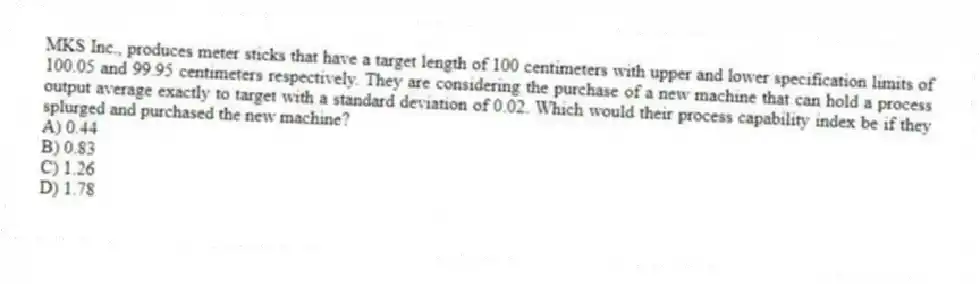 MKS Inc., produces meter sticks that have a target length of 100 centimeters with upper and lower specification limits of 100.05 and 99.95 centimeters respectively. They are considering the purchase of a new machine that can hold a process output average exactly to target with a standard deviation of 0.02. Which would their process capability index be if they splurged and purchased the new machine?
A) 0.44
B) 0.83
C) 1.26
D) 1.78