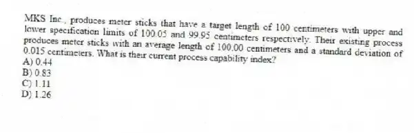 MKS Inc., produces meter sticks that have a target length of 100 centimeters with upper and lower specification limits of 100.05 and 99.95 centimeters respectively. Their existing process produces meter sticks with an average length of 100.00 centimeters and a standard deviation of 0.015 centimeters. What is their current process capability index?
A) 0.44
B) 0.83
C) 1.11
D) 1.26