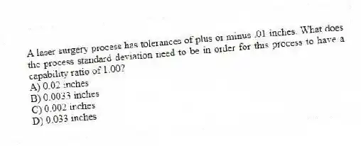 A laser surgery process has tolerances of plus or minus .01 inches. What does the process standard deviation need to be in order for this process to have a capability ratio of 1.00?
A) 0.02 inches
B) 0.0033 inches
C) 0.002 inches
D) 0.033 inches