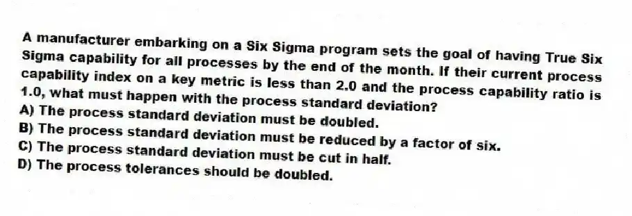 A manufacturer embarking on a Six Sigma program sets the goal of having True Six Sigma capability for all processes by the end of the month. If their current process capability index on a key metric is less than 2.0 and the process capability ratio is 1.0, what must happen with the process standard deviation?
A) The process standard deviation must be doubled.
B) The process standard deviation must be reduced by a factor of six.
C) The process standard deviation must be cut in half.
D) The process tolerances should be doubled.