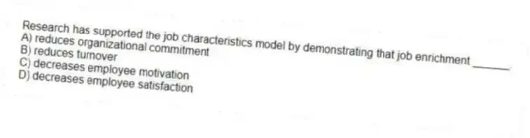 Research has supported the job characteristics model by demonstrating that job enrichment ______.
A) reduces organizational commitment
B) reduces turnover
C) decreases employee motivation
D) decreases employee satisfaction