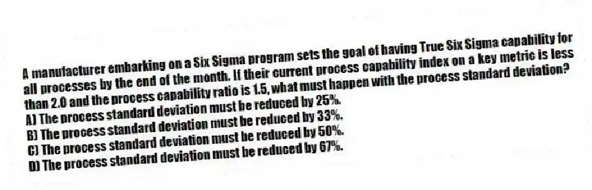 A manufacturer embarking on a Six Sigma program sets the goal of having True Six Sigma capability for all processes by the end of the month. If their current process capability index on a key metric is less than 2.0 and the process capability ratio is 1.5, what must happen with the process standard deviation?
A) The process standard deviation must be reduced by 25%.
B) The process standard deviation must be reduced by 33%.
C) The process standard deviation must be reduced by 50%.
D) The process standard deviation must be reduced by 67%.