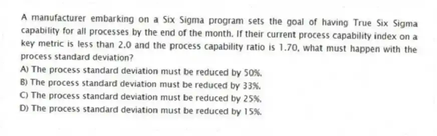 A manufacturer embarking on a Six Sigma program sets the goal of having True Six Sigma capability for all processes by the end of the month. If their current process capability index on a key metric is less than 2.0 and the process capability ratio is 1.70, what must happen with the process standard deviation?
A) The process standard deviation must be reduced by 50%.
B) The process standard deviation must be reduced by 33%.
C) The process standard deviation must be reduced by 25%.
D) The process standard deviation must be reduced by 15%.