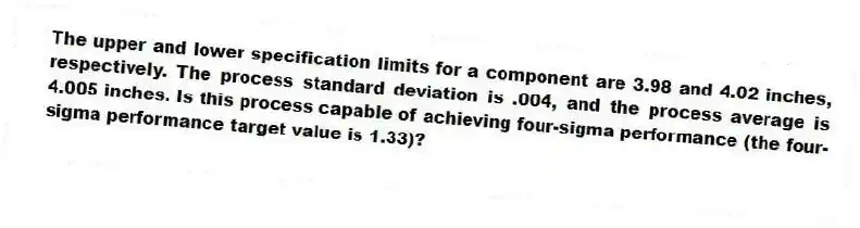 The upper and lower specification limits for a component are 3.98 and 4.02 inches, respectively. The process standard deviation is .004, and the process average is 4.005 inches. Is this process capable of achieving four-sigma performance (the four-sigma performance target value is 1.33)?
