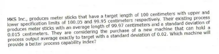 MKS Inc., produces meter sticks that have a target length of 100 centimeters with upper and lower specification limits of 100.05 and 99.95 centimeters respectively. Their existing process produces meter sticks with an average length of 99.97 centimeters and a standard deviation of 0.015 centimeters. They are considering the purchase of a new machine that can hold a process output average exactly to target with a standard deviation of 0.02. Which machine will provide a better process capability index?