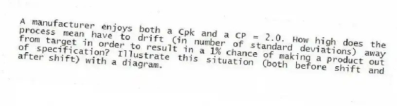 A manufacturer enjoys both a Cpk and a CP = 2.0. How high does the process mean have to drift (in number of standard deviations) away from target in order to result in a 1% chance of making a product out of specification? Illustrate this situation (both before shift and after shift) with a diagram.