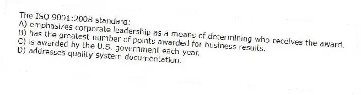 The ISO 9001:2008 standard:
A) emphasizes corporate leadership as a means of determining who receives the award.
B) has the greatest number of points awarded for business results.
C) is awarded by the U.S. government each year.
D) addresses quality system documentation.
