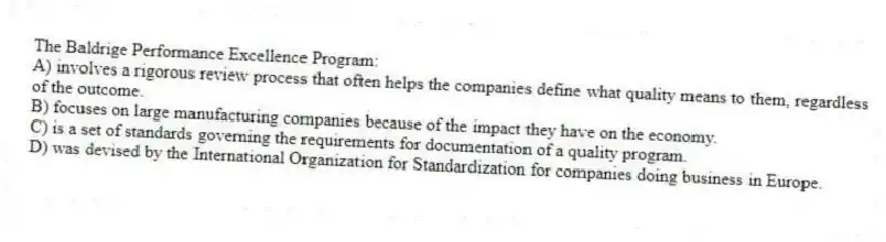 The Baldrige Performance Excellence Program:
A) involves a rigorous review process that often helps the companies define what quality means to them, regardless of the outcome.
B) focuses on large manufacturing companies because of the impact they have on the economy.
C) is a set of standards governing the requirements for documentation of a quality program.
D) was devised by the International Organization for Standardization for companies doing business in Europe.